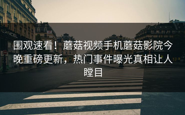 围观速看！蘑菇视频手机蘑菇影院今晚重磅更新，热门事件曝光真相让人瞠目
