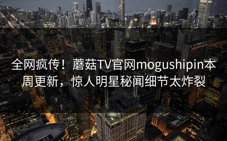 全网疯传！蘑菇TV官网mogushipin本周更新，惊人明星秘闻细节太炸裂