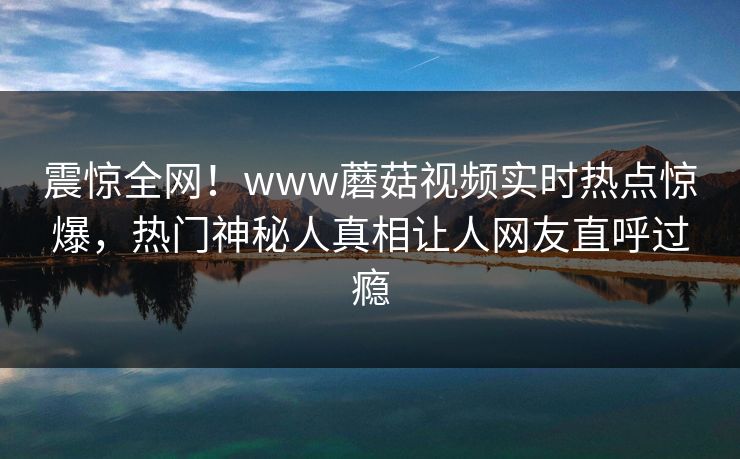 震惊全网！www蘑菇视频实时热点惊爆，热门神秘人真相让人网友直呼过瘾
