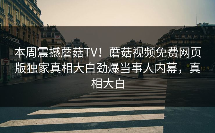 本周震撼蘑菇TV！蘑菇视频免费网页版独家真相大白劲爆当事人内幕，真相大白