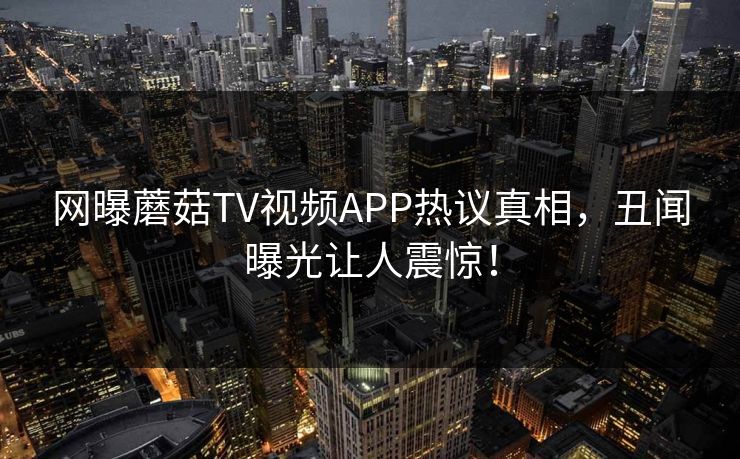网曝蘑菇TV视频APP热议真相，丑闻曝光让人震惊！
