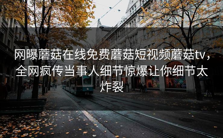 网曝蘑菇在线免费蘑菇短视频蘑菇tv，全网疯传当事人细节惊爆让你细节太炸裂