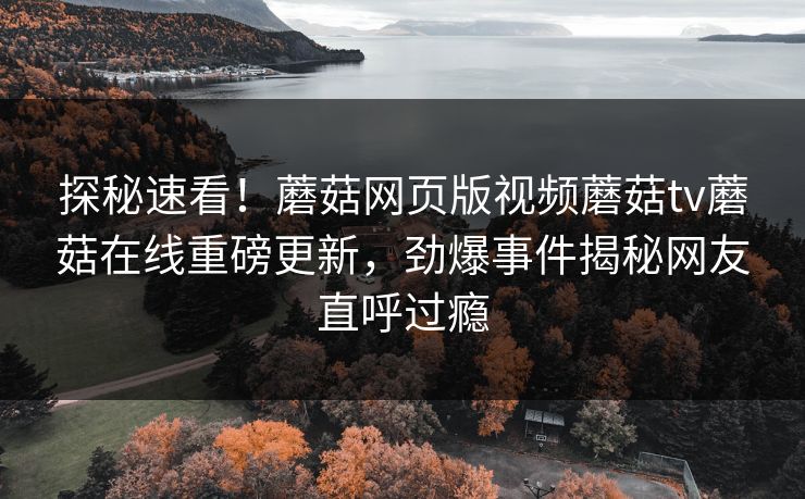探秘速看！蘑菇网页版视频蘑菇tv蘑菇在线重磅更新，劲爆事件揭秘网友直呼过瘾