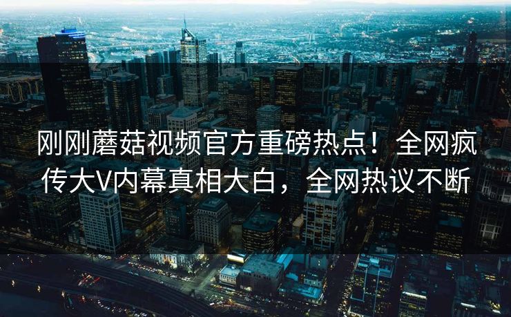 刚刚蘑菇视频官方重磅热点！全网疯传大V内幕真相大白，全网热议不断