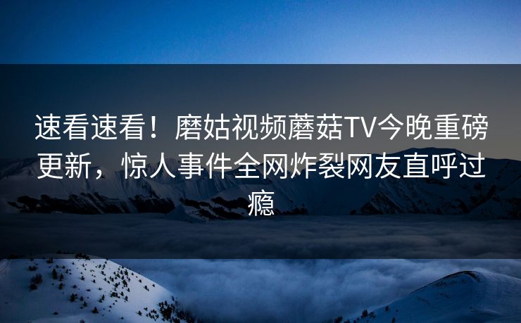 速看速看！磨姑视频蘑菇TV今晚重磅更新，惊人事件全网炸裂网友直呼过瘾