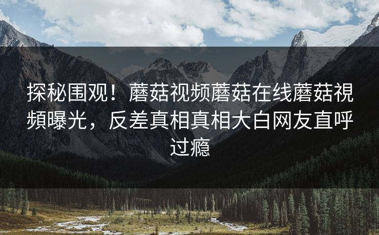 探秘围观！蘑菇视频蘑菇在线蘑菇視頻曝光，反差真相真相大白网友直呼过瘾