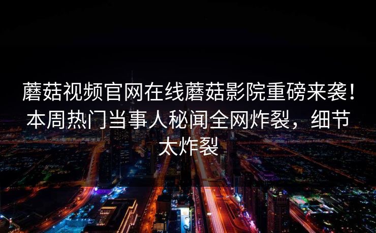 蘑菇视频官网在线蘑菇影院重磅来袭！本周热门当事人秘闻全网炸裂，细节太炸裂