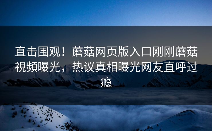 直击围观！蘑菇网页版入口刚刚蘑菇視頻曝光，热议真相曝光网友直呼过瘾