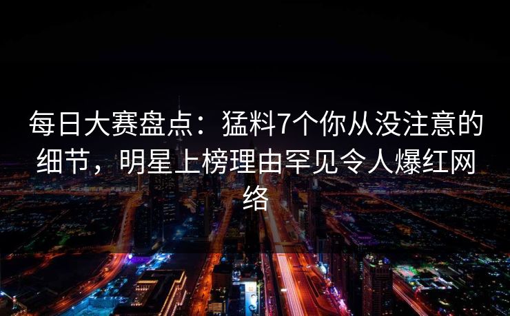 每日大赛盘点：猛料7个你从没注意的细节，明星上榜理由罕见令人爆红网络