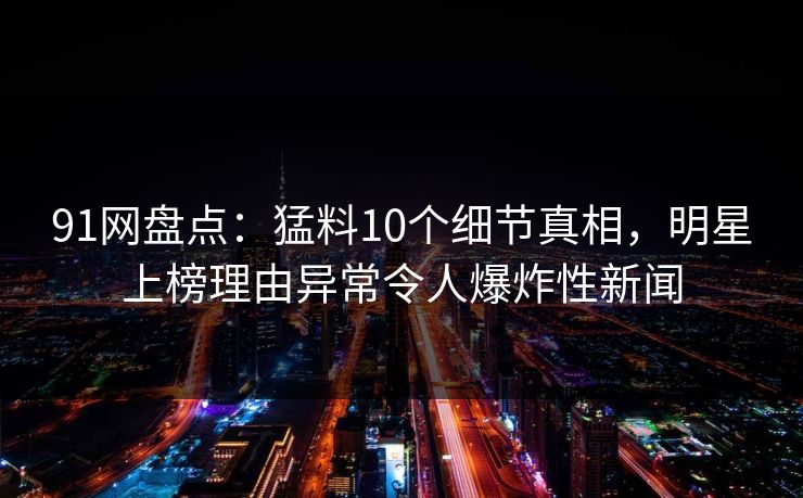 91网盘点：猛料10个细节真相，明星上榜理由异常令人爆炸性新闻
