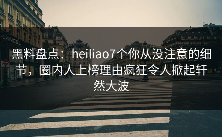 黑料盘点：heiliao7个你从没注意的细节，圈内人上榜理由疯狂令人掀起轩然大波