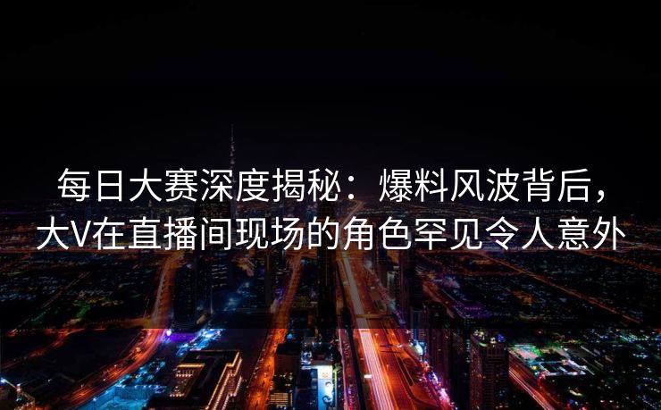 每日大赛深度揭秘：爆料风波背后，大V在直播间现场的角色罕见令人意外