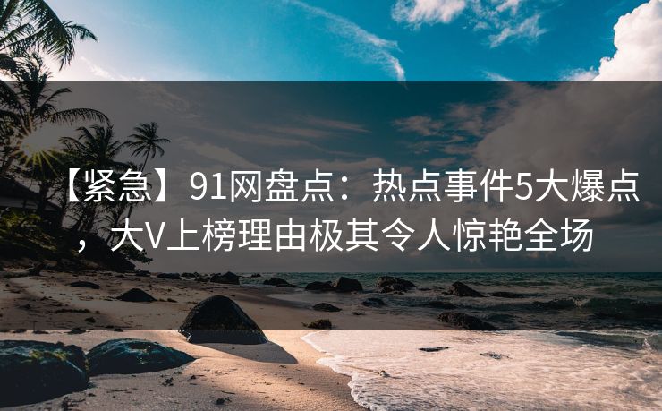 【紧急】91网盘点：热点事件5大爆点，大V上榜理由极其令人惊艳全场