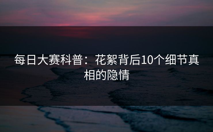 每日大赛科普：花絮背后10个细节真相的隐情