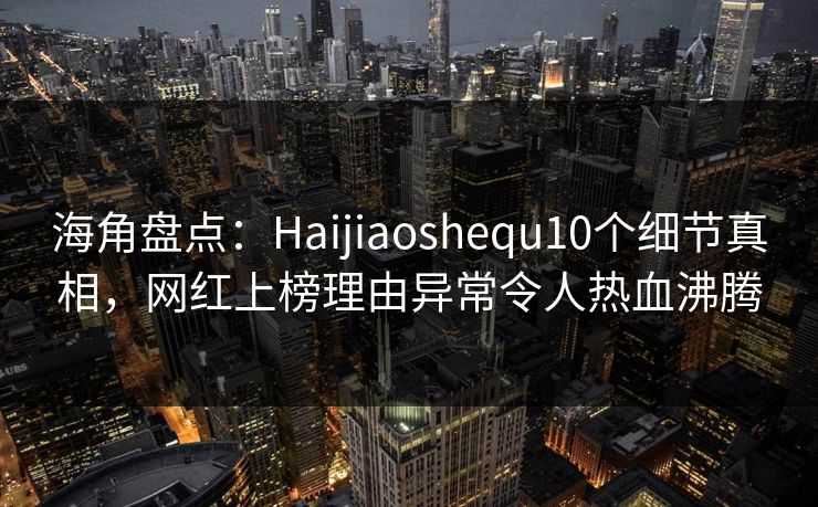 海角盘点：Haijiaoshequ10个细节真相，网红上榜理由异常令人热血沸腾