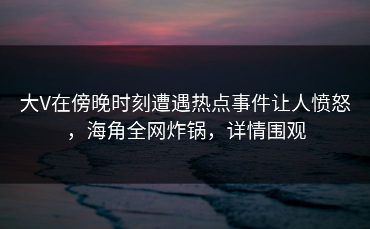 大V在傍晚时刻遭遇热点事件让人愤怒，海角全网炸锅，详情围观