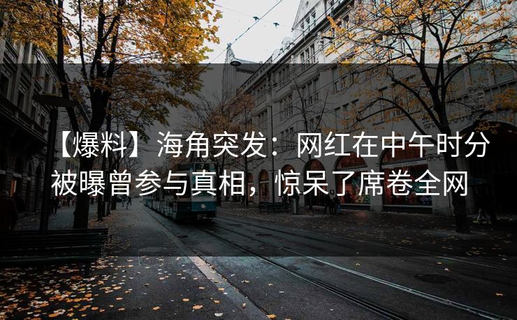 【爆料】海角突发：网红在中午时分被曝曾参与真相，惊呆了席卷全网