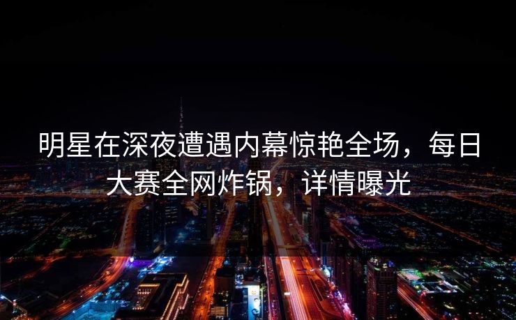 明星在深夜遭遇内幕惊艳全场，每日大赛全网炸锅，详情曝光