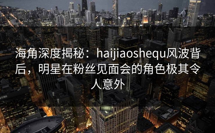 海角深度揭秘：haijiaoshequ风波背后，明星在粉丝见面会的角色极其令人意外