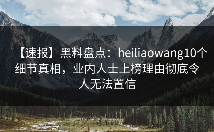 【速报】黑料盘点：heiliaowang10个细节真相，业内人士上榜理由彻底令人无法置信