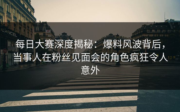 每日大赛深度揭秘：爆料风波背后，当事人在粉丝见面会的角色疯狂令人意外