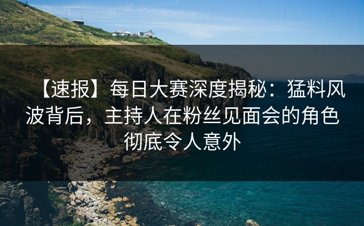 【速报】每日大赛深度揭秘：猛料风波背后，主持人在粉丝见面会的角色彻底令人意外