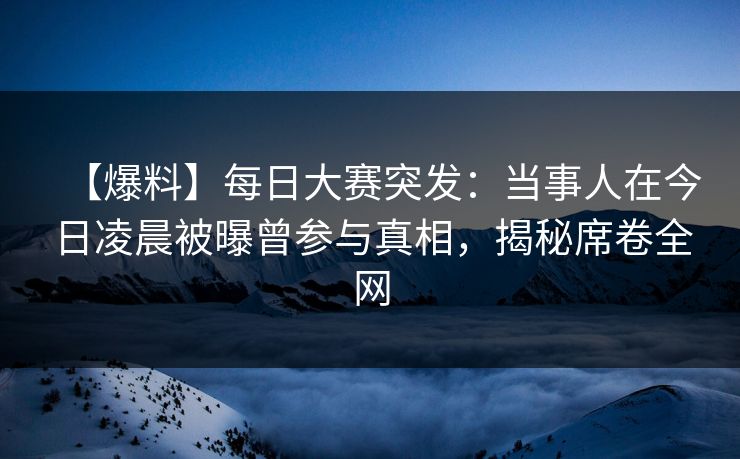【爆料】每日大赛突发：当事人在今日凌晨被曝曾参与真相，揭秘席卷全网