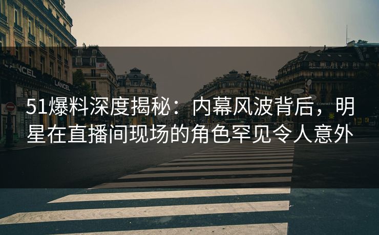 51爆料深度揭秘：内幕风波背后，明星在直播间现场的角色罕见令人意外