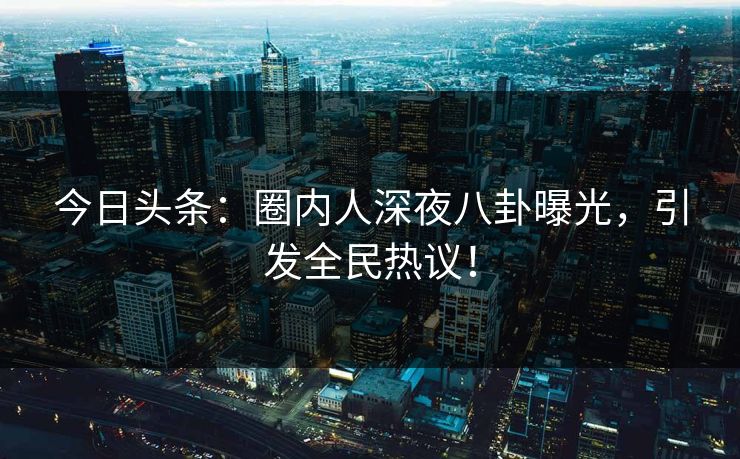 今日头条：圈内人深夜八卦曝光，引发全民热议！