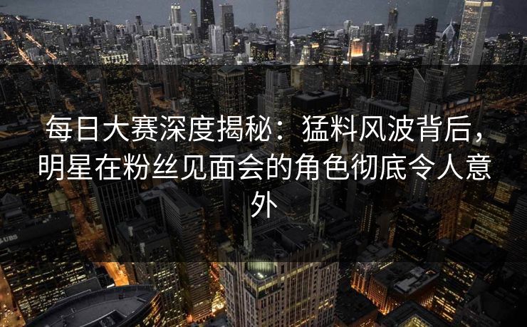 每日大赛深度揭秘：猛料风波背后，明星在粉丝见面会的角色彻底令人意外