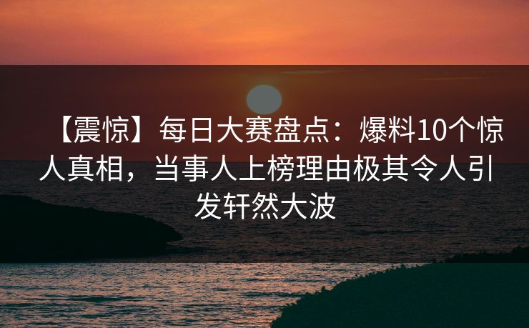 【震惊】每日大赛盘点：爆料10个惊人真相，当事人上榜理由极其令人引发轩然大波