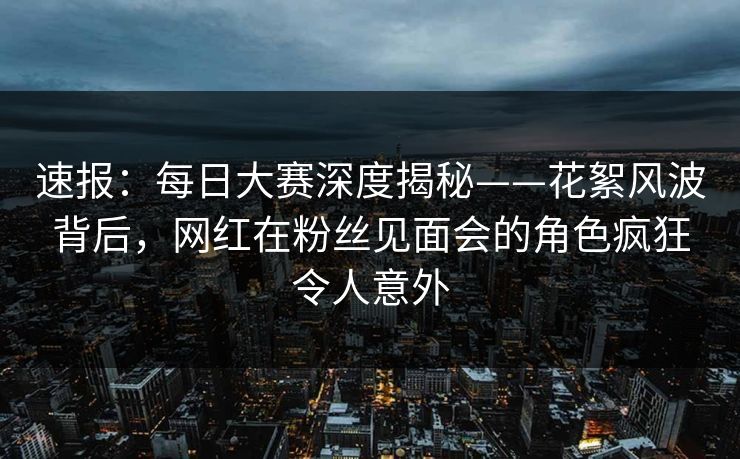 速报：每日大赛深度揭秘——花絮风波背后，网红在粉丝见面会的角色疯狂令人意外