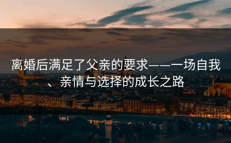 离婚后满足了父亲的要求——一场自我、亲情与选择的成长之路 离婚后满足了父亲的要求——一场自我、亲情与选择的成长之路