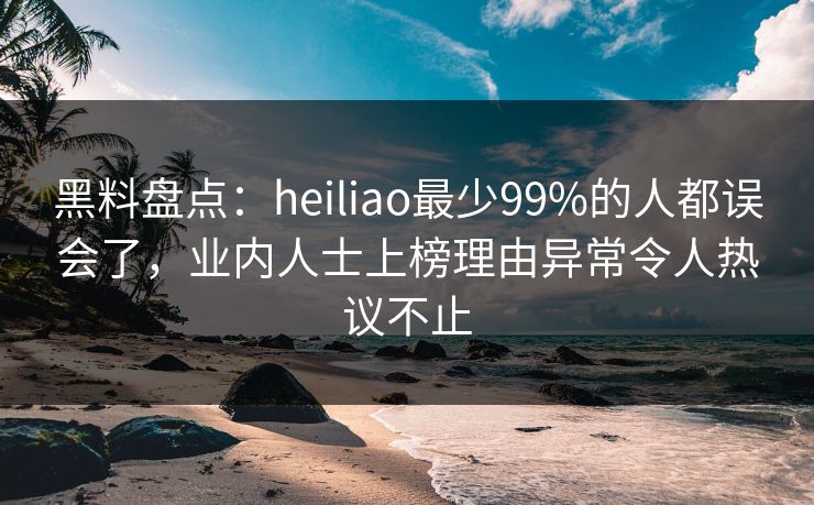 黑料盘点：heiliao最少99%的人都误会了，业内人士上榜理由异常令人热议不止