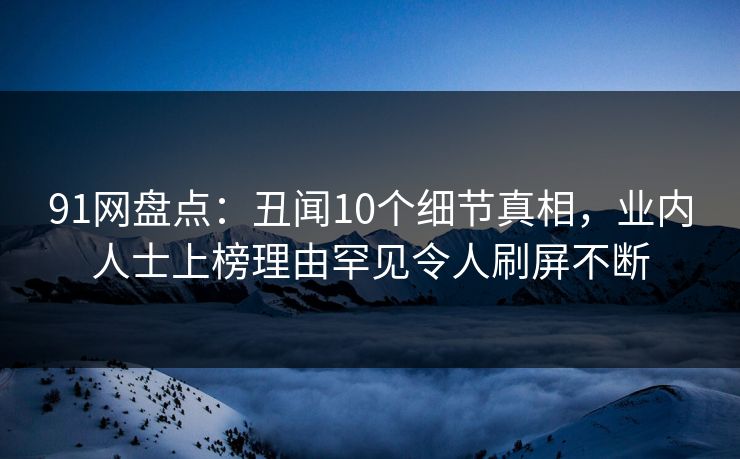 91网盘点：丑闻10个细节真相，业内人士上榜理由罕见令人刷屏不断