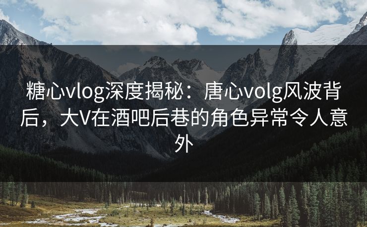 糖心vlog深度揭秘：唐心volg风波背后，大V在酒吧后巷的角色异常令人意外