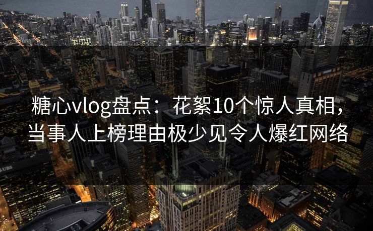 糖心vlog盘点：花絮10个惊人真相，当事人上榜理由极少见令人爆红网络