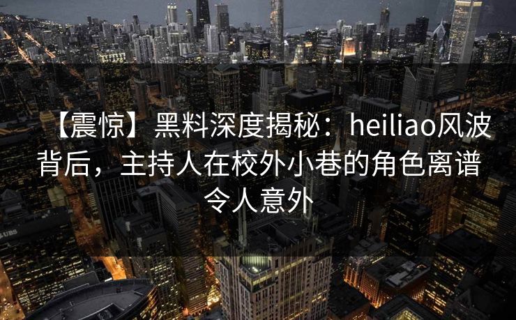 【震惊】黑料深度揭秘：heiliao风波背后，主持人在校外小巷的角色离谱令人意外