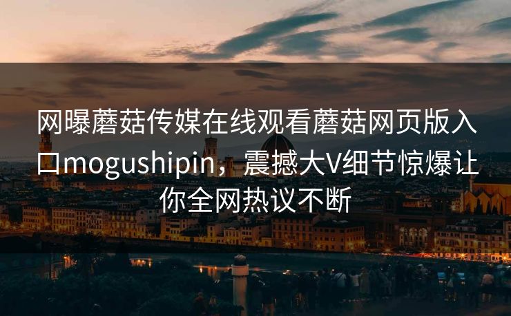 网曝蘑菇传媒在线观看蘑菇网页版入口mogushipin，震撼大V细节惊爆让你全网热议不断