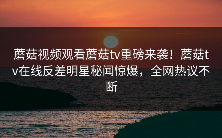 蘑菇视频观看蘑菇tv重磅来袭！蘑菇tv在线反差明星秘闻惊爆，全网热议不断