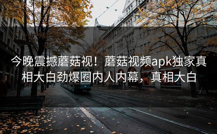 今晚震撼蘑菇视！蘑菇视频apk独家真相大白劲爆圈内人内幕，真相大白