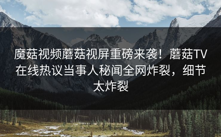 魔菇视频蘑菇视屏重磅来袭！蘑菇TV在线热议当事人秘闻全网炸裂，细节太炸裂