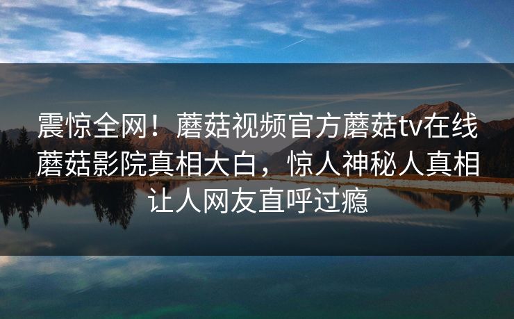 震惊全网！蘑菇视频官方蘑菇tv在线蘑菇影院真相大白，惊人神秘人真相让人网友直呼过瘾