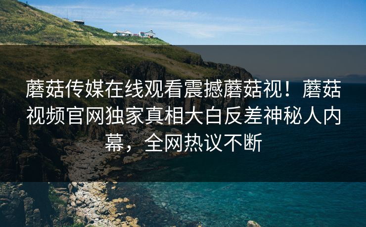 蘑菇传媒在线观看震撼蘑菇视！蘑菇视频官网独家真相大白反差神秘人内幕，全网热议不断