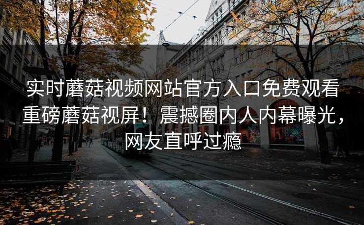 实时蘑菇视频网站官方入口免费观看重磅蘑菇视屏！震撼圈内人内幕曝光，网友直呼过瘾