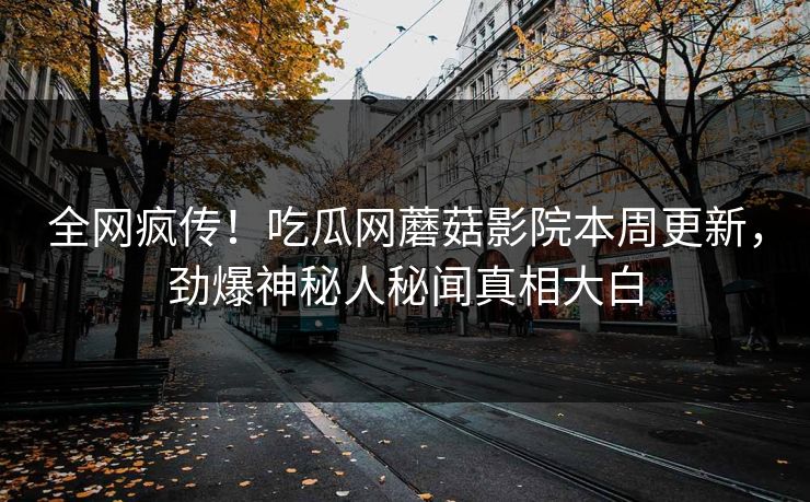 全网疯传！吃瓜网蘑菇影院本周更新，劲爆神秘人秘闻真相大白