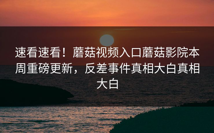 速看速看！蘑菇视频入口蘑菇影院本周重磅更新，反差事件真相大白真相大白