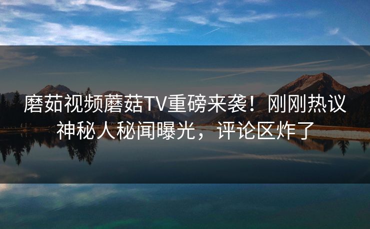 磨茹视频蘑菇TV重磅来袭！刚刚热议神秘人秘闻曝光，评论区炸了