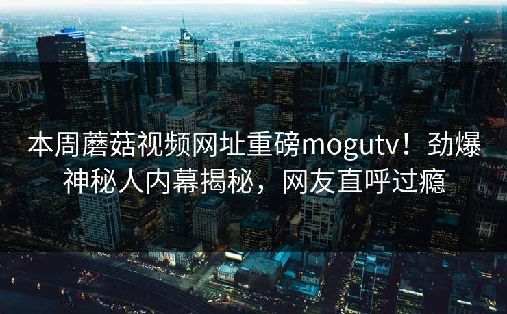 本周蘑菇视频网址重磅mogutv！劲爆神秘人内幕揭秘，网友直呼过瘾