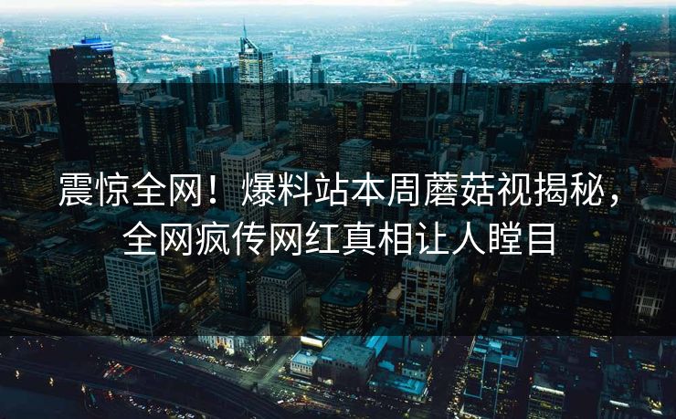 震惊全网！爆料站本周蘑菇视揭秘，全网疯传网红真相让人瞠目